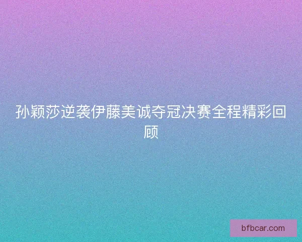 孙颖莎逆袭伊藤美诚夺冠决赛全程精彩回顾