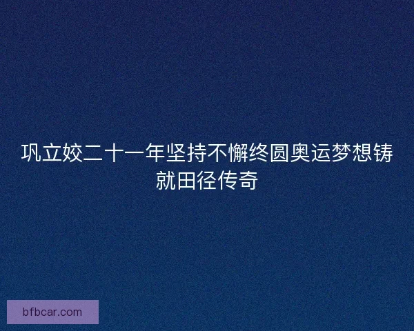 巩立姣二十一年坚持不懈终圆奥运梦想铸就田径传奇