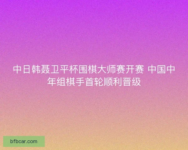 中日韩聂卫平杯围棋大师赛开赛 中国中年组棋手首轮顺利晋级