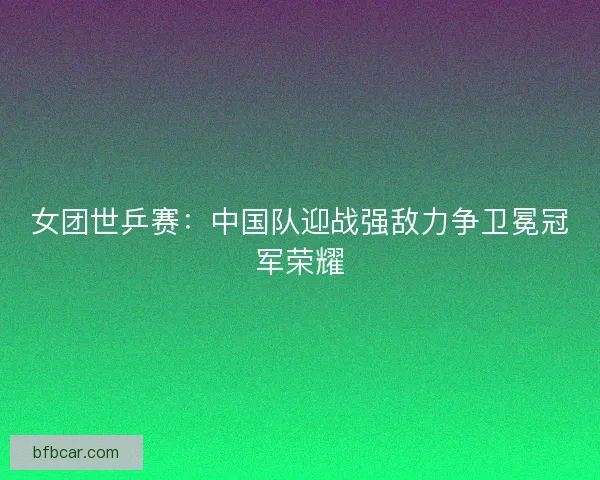女团世乒赛：中国队迎战强敌力争卫冕冠军荣耀