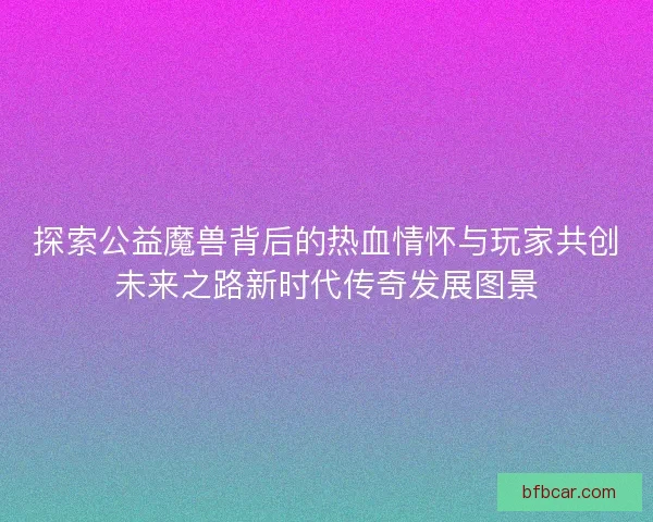 探索公益魔兽背后的热血情怀与玩家共创未来之路新时代传奇发展图景