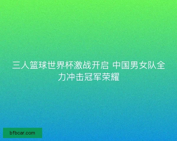三人篮球世界杯激战开启 中国男女队全力冲击冠军荣耀