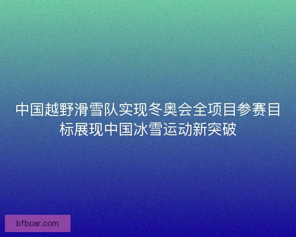 中国越野滑雪队实现冬奥会全项目参赛目标展现中国冰雪运动新突破