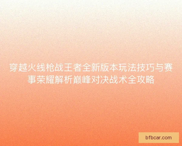 穿越火线枪战王者全新版本玩法技巧与赛事荣耀解析巅峰对决战术全攻略